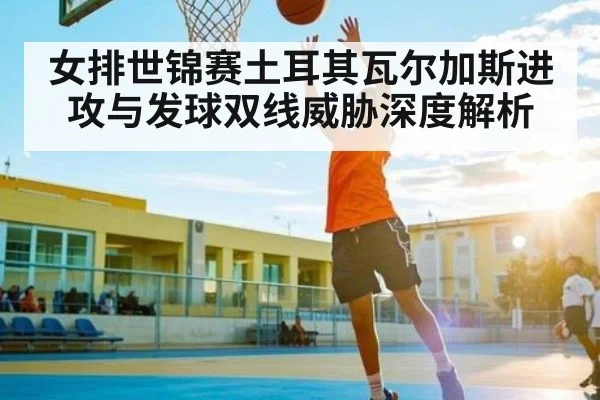 女排世锦赛土耳其瓦尔加斯进攻与发球双线威胁深度解析