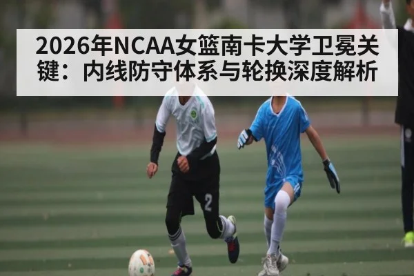 2026年NCAA女篮南卡大学卫冕关键：内线防守体系与轮换深度解析