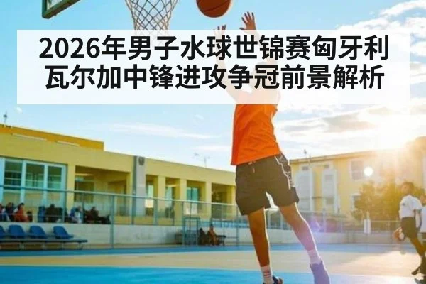2026年男子水球世锦赛匈牙利瓦尔加中锋进攻争冠前景解析